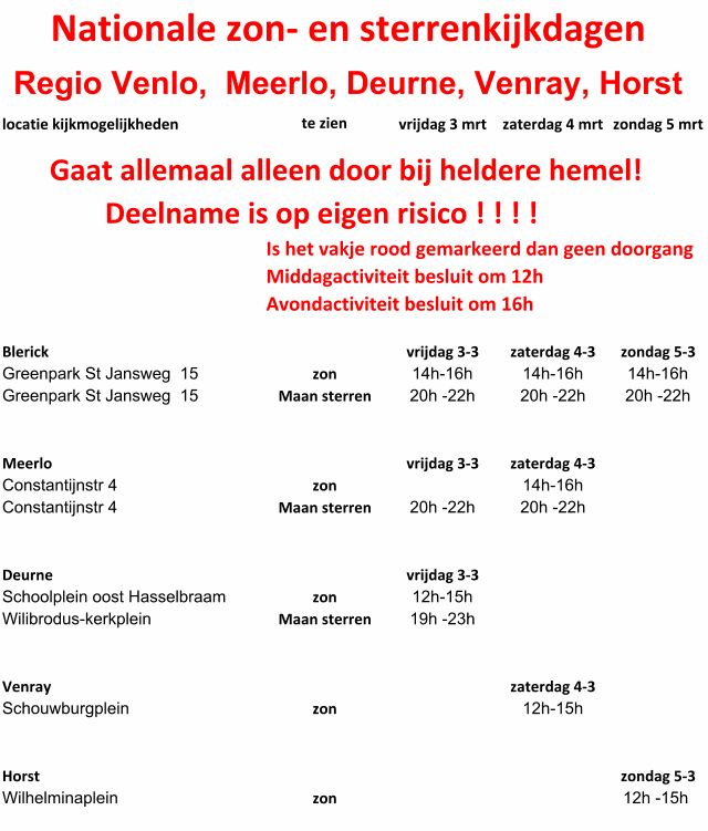 Nationale zon- en sterrenkijkdagen  Regio Venlo,  Meerlo, Deurne, Venray, Horst locatie kijkmogelijkheden  te zien vrijdag 3 mrt zaterdag 4 mrt zondag 5 mrt        Gaat allemaal alleen door bij heldere hemel! Deelname is op eigen risico ! ! ! ! Is het vakje rood gemarkeerd dan geen doorgang Middagactiviteit besluit om 12h Avondactiviteit besluit om 16h Blerick   vrijdag 3-3 zaterdag 4-3 zondag 5-3 Greenpark St Jansweg  15 zon 14h-16h 14h-16h 14h-16h Greenpark St Jansweg  15 Maan sterren 20h -22h 20h -22h 20h -22h Meerlo vrijdag 3-3 zaterdag 4-3 Constantijnstr 4 zon 14h-16h Constantijnstr 4 Maan sterren 20h -22h 20h -22h Deurne vrijdag 3-3 Schoolplein oost Hasselbraam zon 12h-15h Wilibrodus-kerkplein Maan sterren 19h -23h Venray zaterdag 4-3 Schouwburgplein zon 12h-15h Horst zondag 5-3 Wilhelminaplein zon 12h -15h